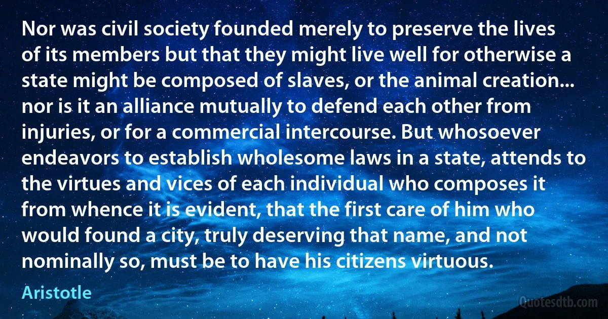 Nor was civil society founded merely to preserve the lives of its members but that they might live well for otherwise a state might be composed of slaves, or the animal creation... nor is it an alliance mutually to defend each other from injuries, or for a commercial intercourse. But whosoever endeavors to establish wholesome laws in a state, attends to the virtues and vices of each individual who composes it from whence it is evident, that the first care of him who would found a city, truly deserving that name, and not nominally so, must be to have his citizens virtuous. (Aristotle)