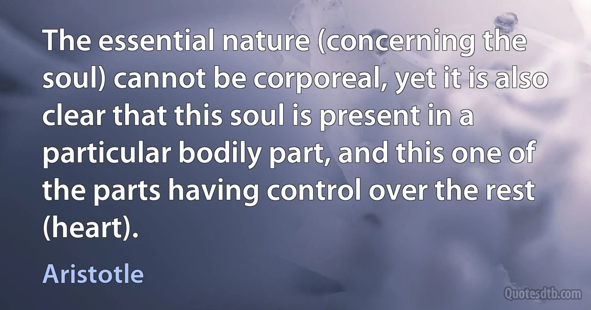 The essential nature (concerning the soul) cannot be corporeal, yet it is also clear that this soul is present in a particular bodily part, and this one of the parts having control over the rest (heart). (Aristotle)