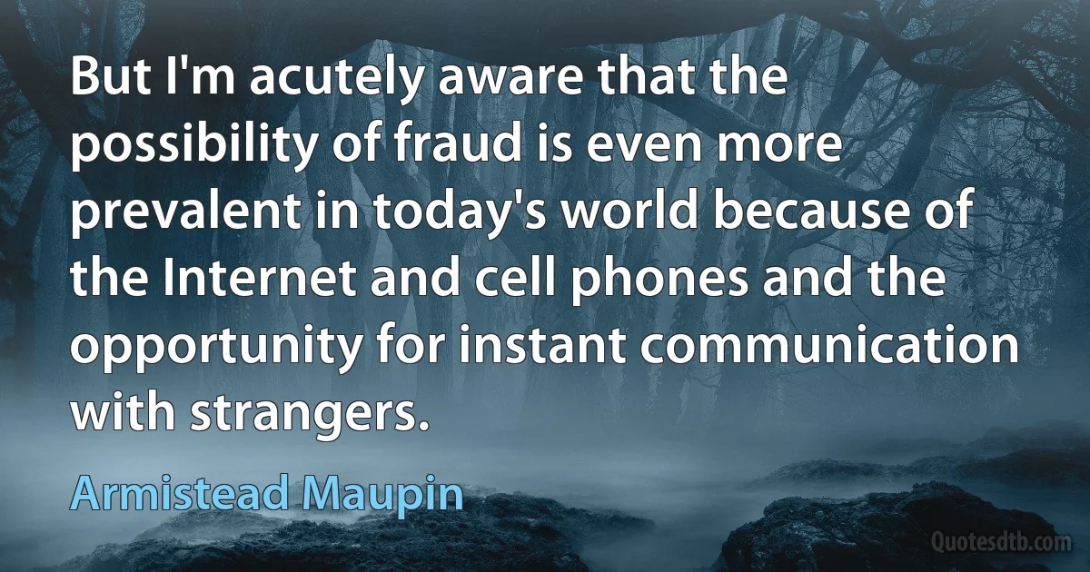 But I'm acutely aware that the possibility of fraud is even more prevalent in today's world because of the Internet and cell phones and the opportunity for instant communication with strangers. (Armistead Maupin)