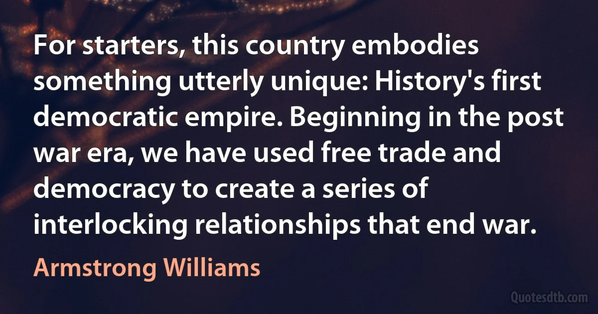 For starters, this country embodies something utterly unique: History's first democratic empire. Beginning in the post war era, we have used free trade and democracy to create a series of interlocking relationships that end war. (Armstrong Williams)