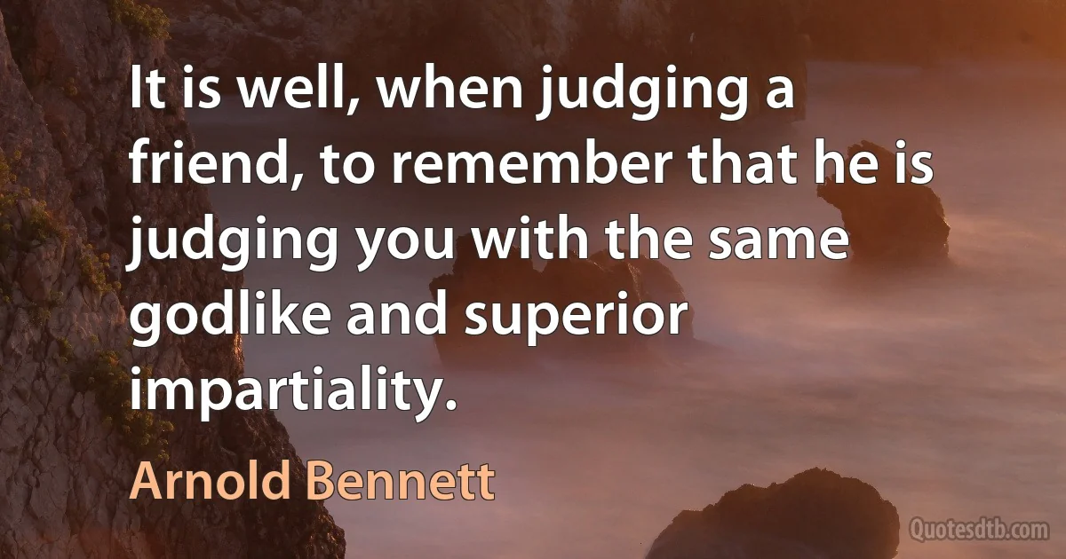 It is well, when judging a friend, to remember that he is judging you with the same godlike and superior impartiality. (Arnold Bennett)