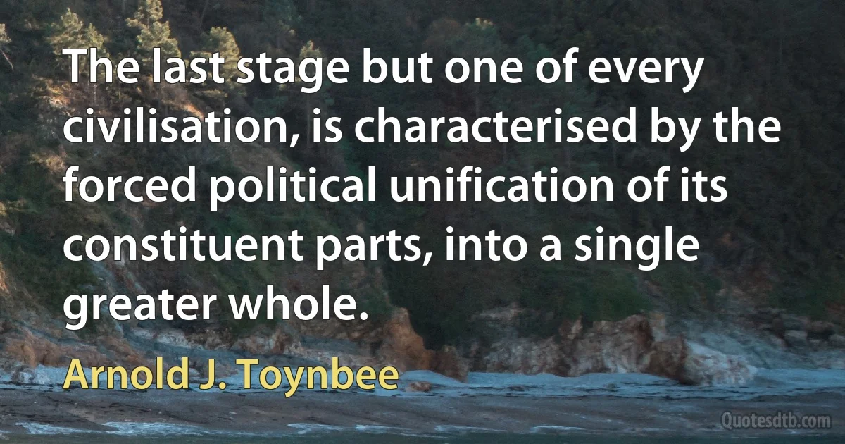 The last stage but one of every civilisation, is characterised by the forced political unification of its constituent parts, into a single greater whole. (Arnold J. Toynbee)