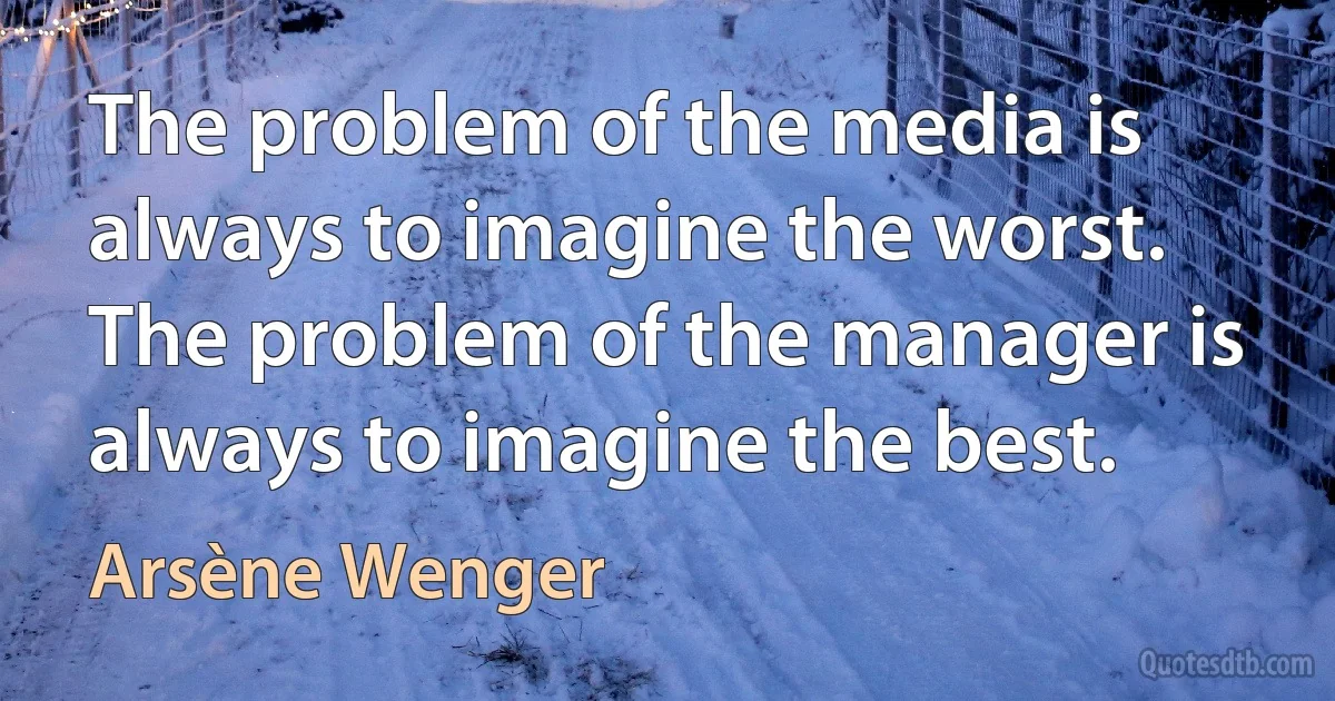 The problem of the media is always to imagine the worst. The problem of the manager is always to imagine the best. (Arsène Wenger)