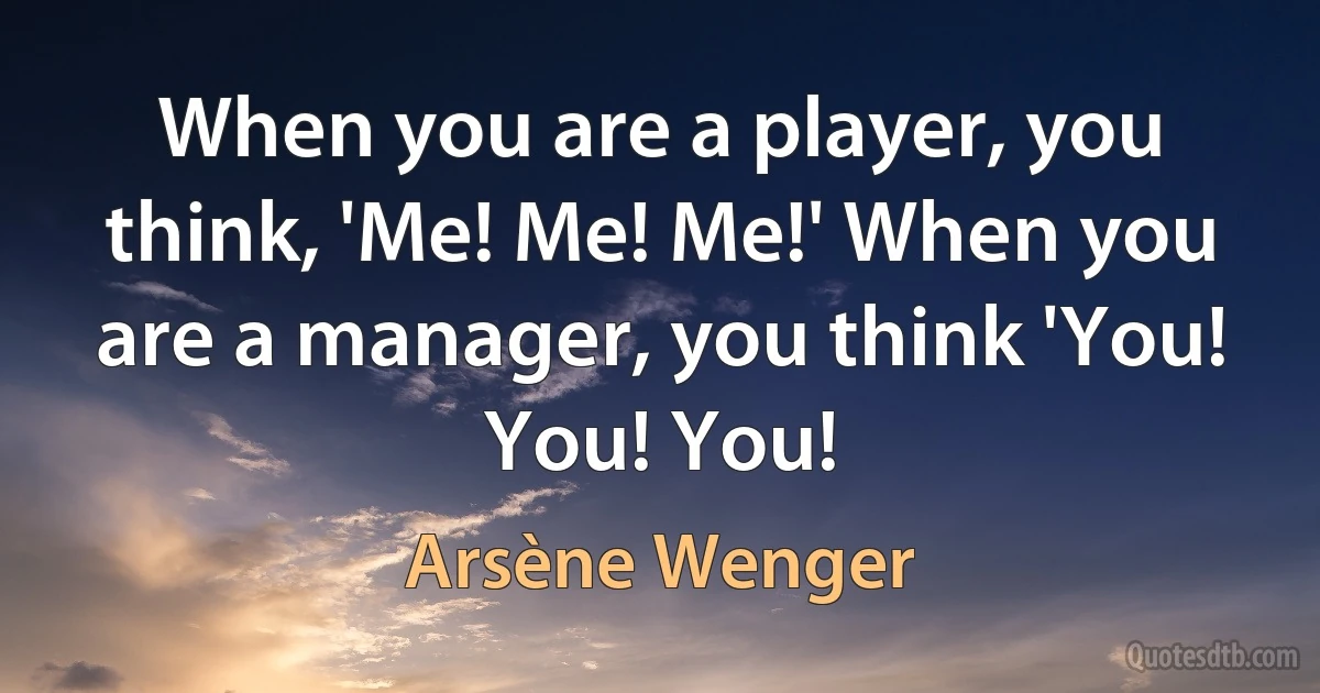 When you are a player, you think, 'Me! Me! Me!' When you are a manager, you think 'You! You! You! (Arsène Wenger)