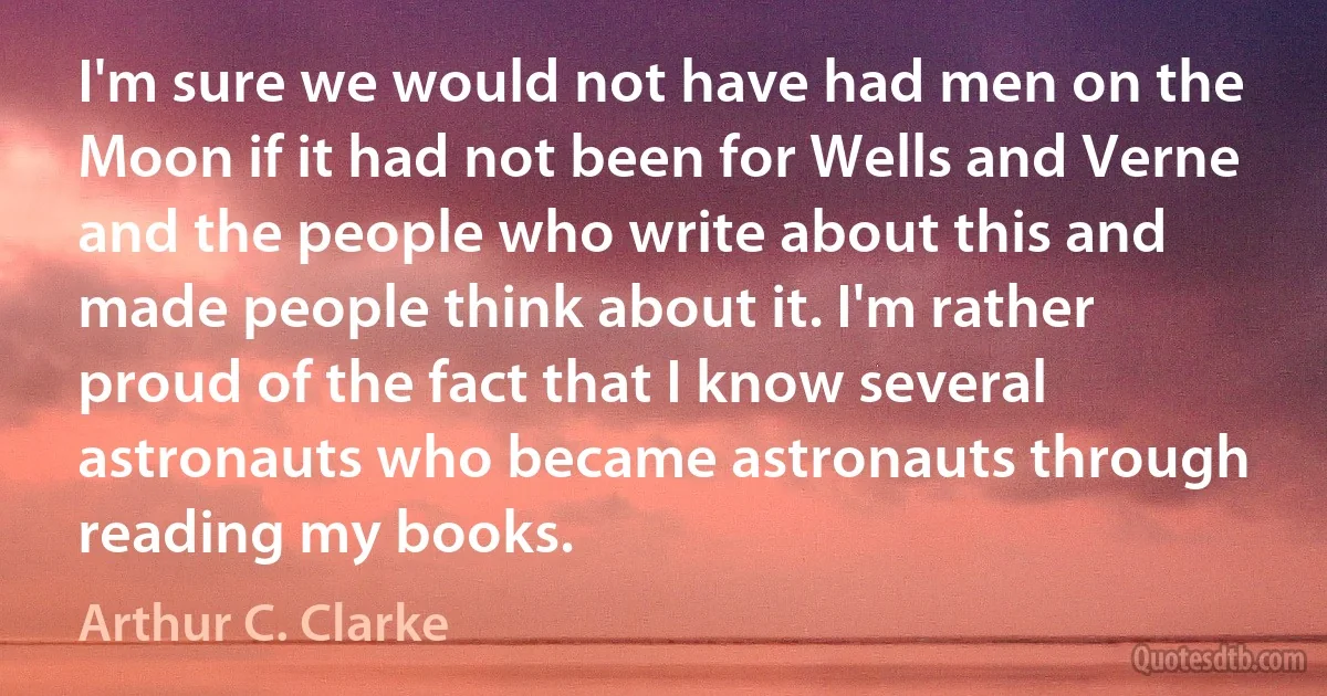 I'm sure we would not have had men on the Moon if it had not been for Wells and Verne and the people who write about this and made people think about it. I'm rather proud of the fact that I know several astronauts who became astronauts through reading my books. (Arthur C. Clarke)