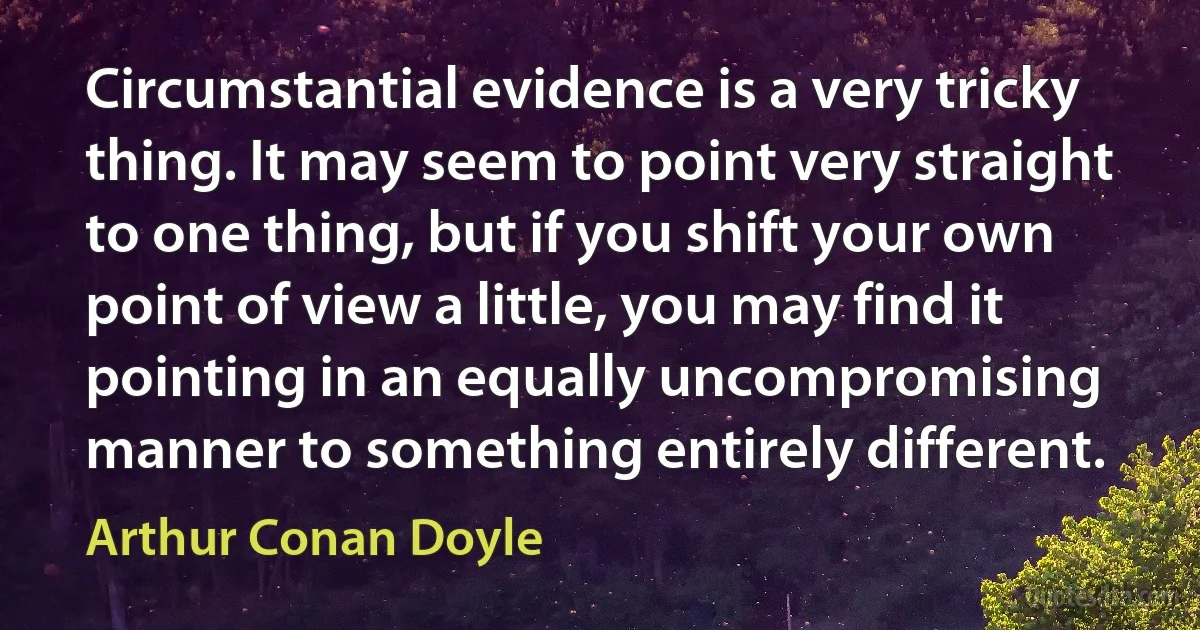 Circumstantial evidence is a very tricky thing. It may seem to point very straight to one thing, but if you shift your own point of view a little, you may find it pointing in an equally uncompromising manner to something entirely different. (Arthur Conan Doyle)