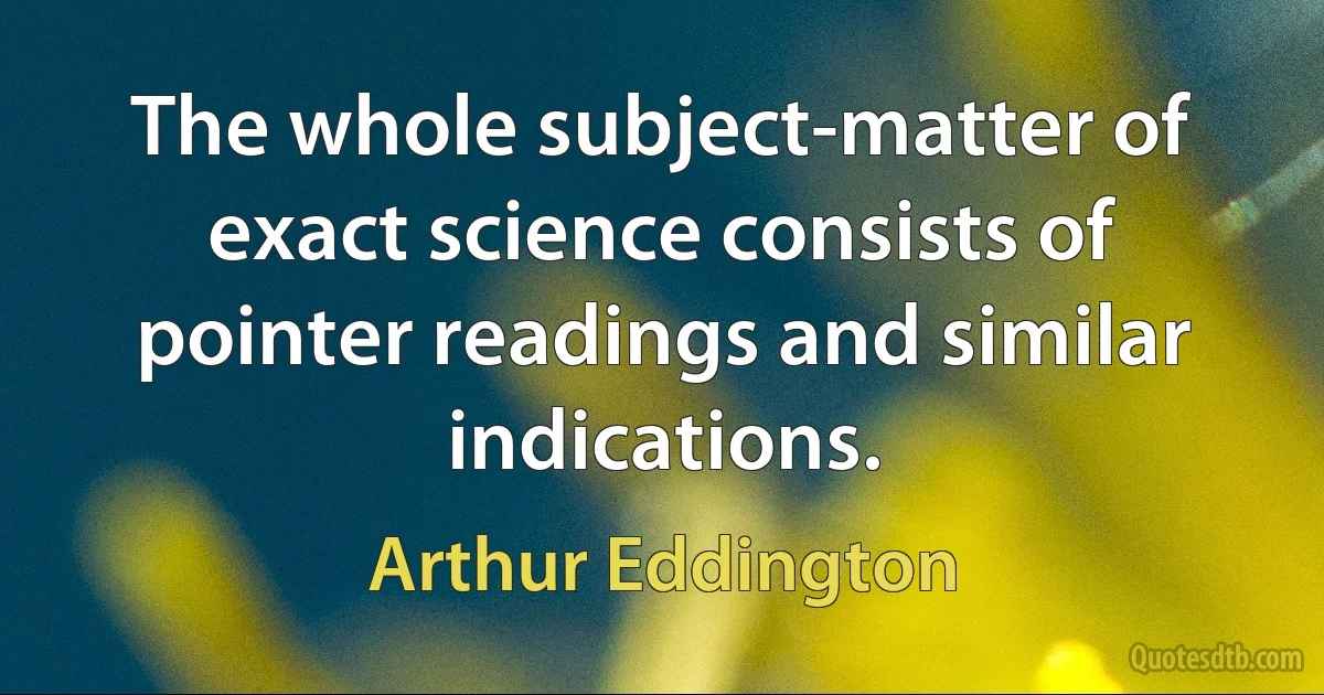 The whole subject-matter of exact science consists of pointer readings and similar indications. (Arthur Eddington)