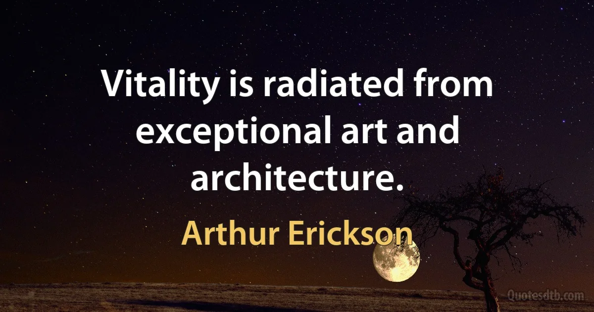 Vitality is radiated from exceptional art and architecture. (Arthur Erickson)