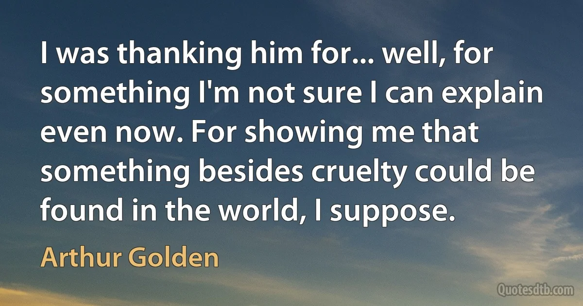 I was thanking him for... well, for something I'm not sure I can explain even now. For showing me that something besides cruelty could be found in the world, I suppose. (Arthur Golden)