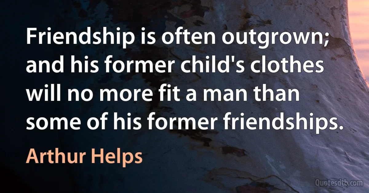 Friendship is often outgrown; and his former child's clothes will no more fit a man than some of his former friendships. (Arthur Helps)