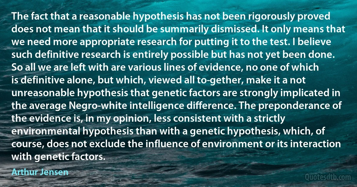 The fact that a reasonable hypothesis has not been rigorously proved does not mean that it should be summarily dismissed. It only means that we need more appropriate research for putting it to the test. I believe such definitive research is entirely possible but has not yet been done. So all we are left with are various lines of evidence, no one of which is definitive alone, but which, viewed all to­gether, make it a not unreasonable hypothesis that genetic factors are strongly implicated in the average Negro-white intelligence difference. The preponderance of the evidence is, in my opinion, less consistent with a strictly environmental hypothesis than with a genetic hypothesis, which, of course, does not exclude the influence of environment or its interaction with genetic factors. (Arthur Jensen)