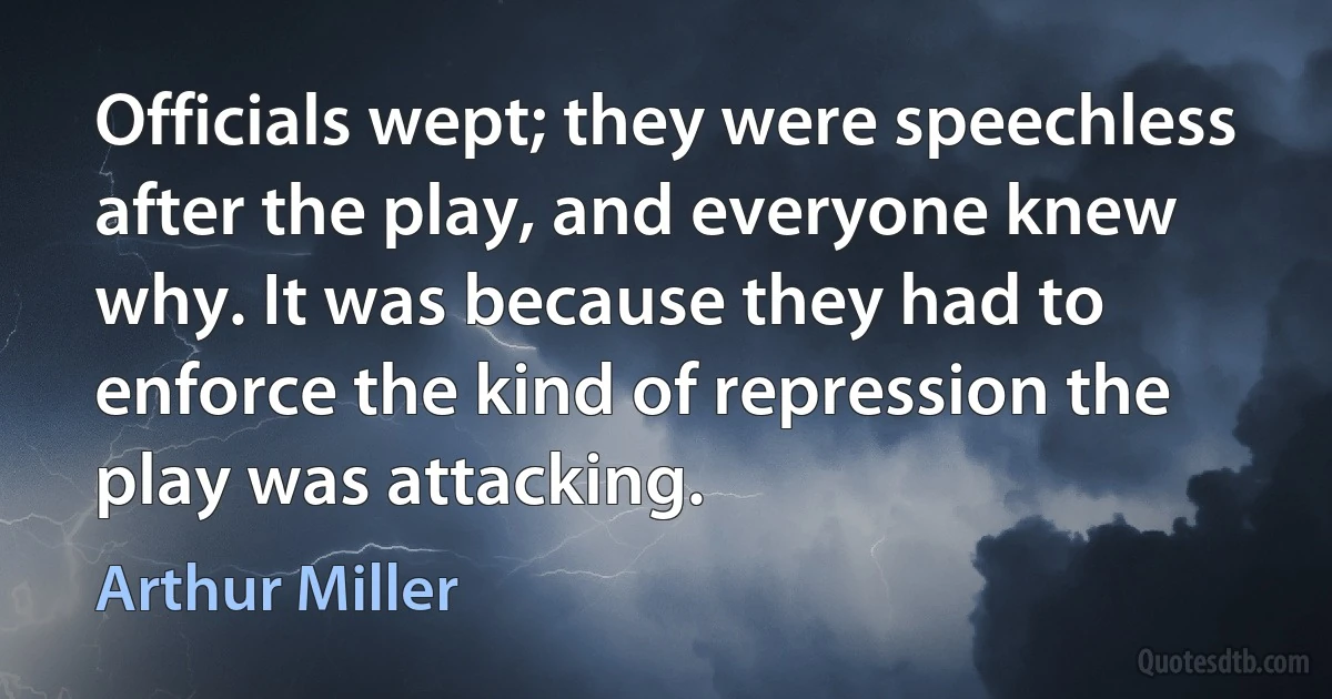 Officials wept; they were speechless after the play, and everyone knew why. It was because they had to enforce the kind of repression the play was attacking. (Arthur Miller)