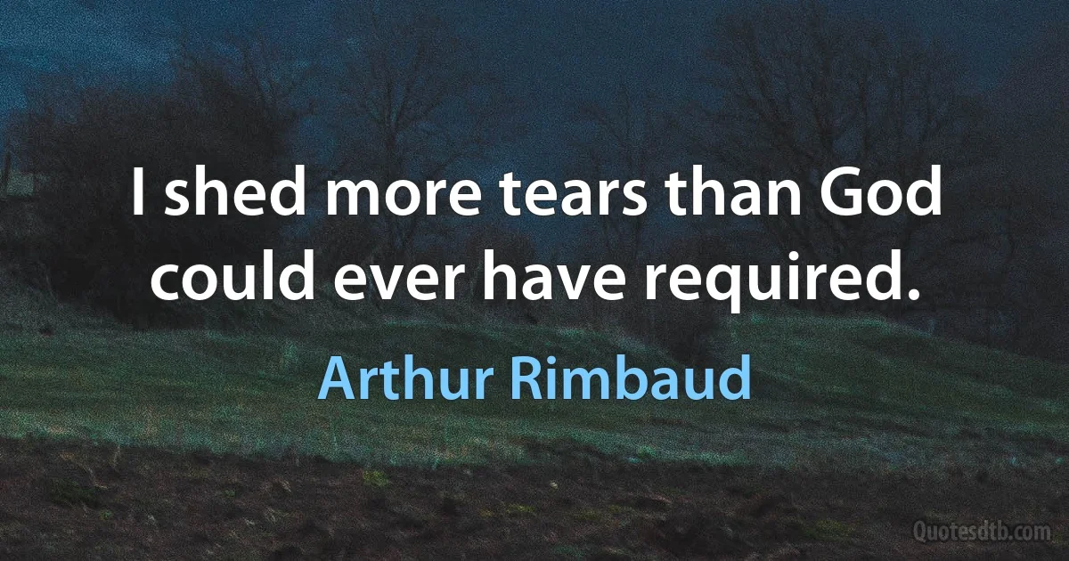 I shed more tears than God could ever have required. (Arthur Rimbaud)