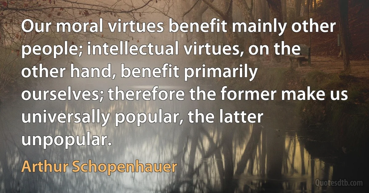 Our moral virtues benefit mainly other people; intellectual virtues, on the other hand, benefit primarily ourselves; therefore the former make us universally popular, the latter unpopular. (Arthur Schopenhauer)