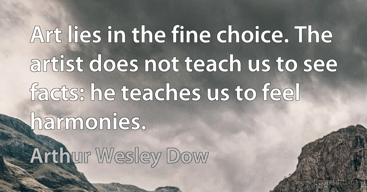 Art lies in the fine choice. The artist does not teach us to see facts: he teaches us to feel harmonies. (Arthur Wesley Dow)