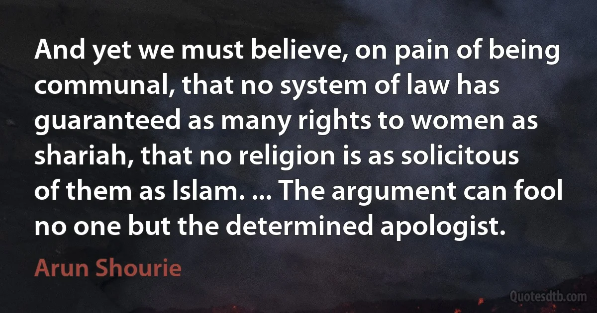 And yet we must believe, on pain of being communal, that no system of law has guaranteed as many rights to women as shariah, that no religion is as solicitous of them as Islam. ... The argument can fool no one but the determined apologist. (Arun Shourie)