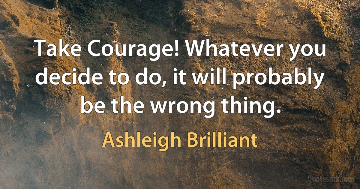 Take Courage! Whatever you decide to do, it will probably be the wrong thing. (Ashleigh Brilliant)