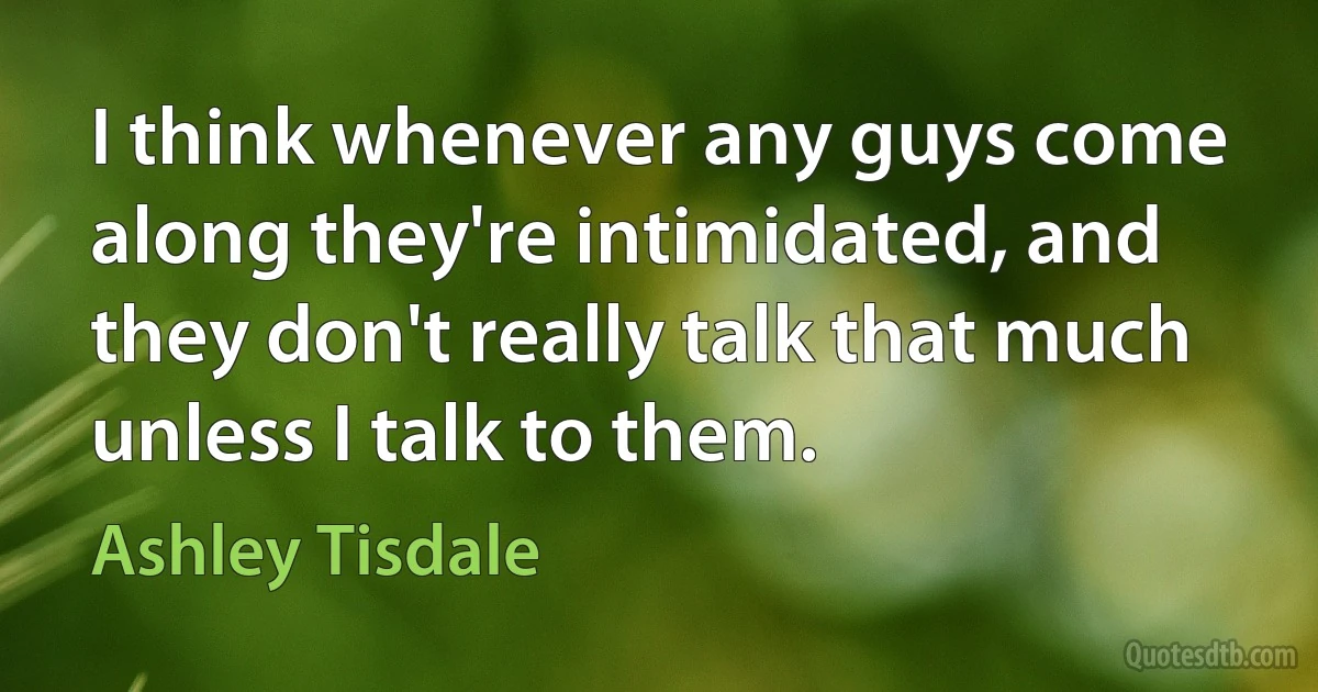 I think whenever any guys come along they're intimidated, and they don't really talk that much unless I talk to them. (Ashley Tisdale)