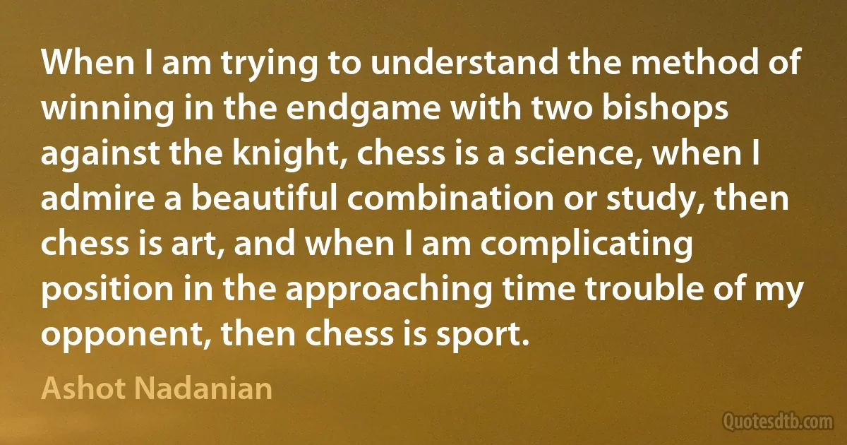 When I am trying to understand the method of winning in the endgame with two bishops against the knight, chess is a science, when I admire a beautiful combination or study, then chess is art, and when I am complicating position in the approaching time trouble of my opponent, then chess is sport. (Ashot Nadanian)