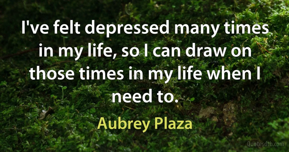 I've felt depressed many times in my life, so I can draw on those times in my life when I need to. (Aubrey Plaza)