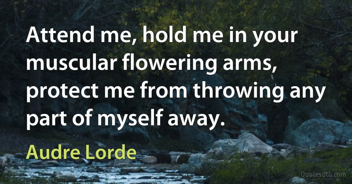 Attend me, hold me in your muscular flowering arms, protect me from throwing any part of myself away. (Audre Lorde)