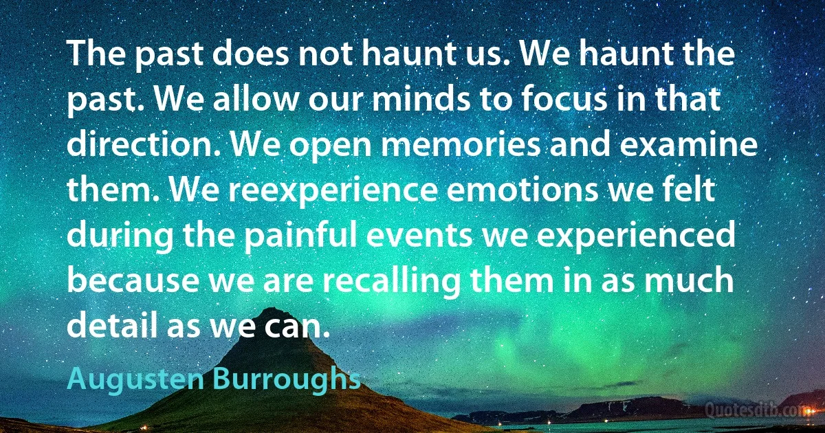 The past does not haunt us. We haunt the past. We allow our minds to focus in that direction. We open memories and examine them. We reexperience emotions we felt during the painful events we experienced because we are recalling them in as much detail as we can. (Augusten Burroughs)