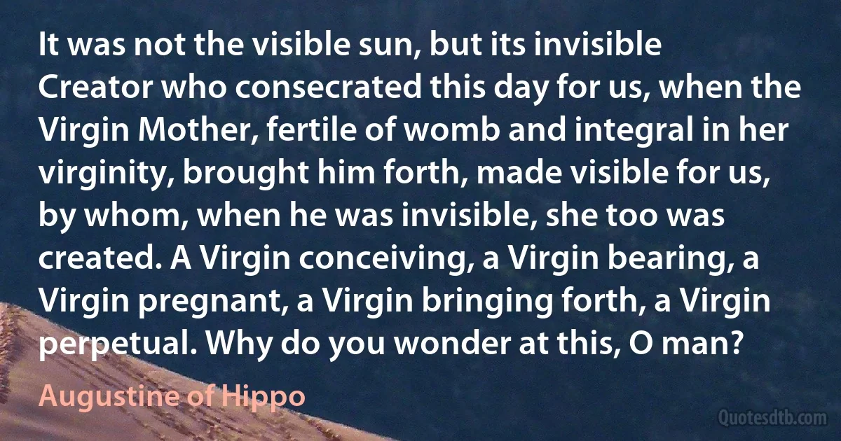 It was not the visible sun, but its invisible Creator who consecrated this day for us, when the Virgin Mother, fertile of womb and integral in her virginity, brought him forth, made visible for us, by whom, when he was invisible, she too was created. A Virgin conceiving, a Virgin bearing, a Virgin pregnant, a Virgin bringing forth, a Virgin perpetual. Why do you wonder at this, O man? (Augustine of Hippo)