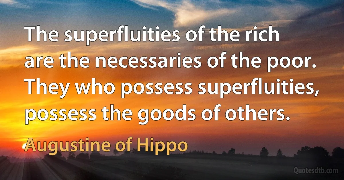 The superfluities of the rich are the necessaries of the poor. They who possess superfluities, possess the goods of others. (Augustine of Hippo)