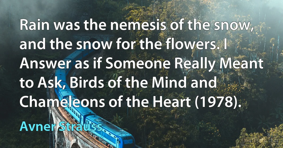 Rain was the nemesis of the snow, and the snow for the flowers. I Answer as if Someone Really Meant to Ask, Birds of the Mind and Chameleons of the Heart (1978). (Avner Strauss)