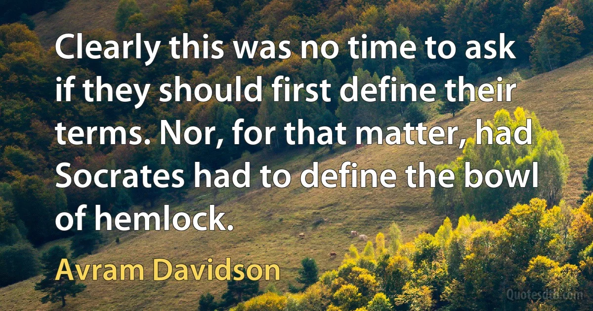 Clearly this was no time to ask if they should first define their terms. Nor, for that matter, had Socrates had to define the bowl of hemlock. (Avram Davidson)