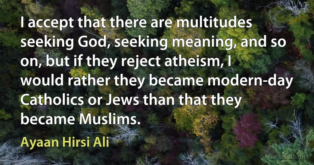 I accept that there are multitudes seeking God, seeking meaning, and so on, but if they reject atheism, I would rather they became modern-day Catholics or Jews than that they became Muslims. (Ayaan Hirsi Ali)