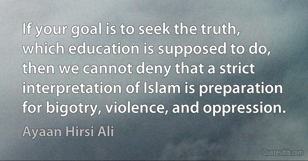 If your goal is to seek the truth, which education is supposed to do, then we cannot deny that a strict interpretation of Islam is preparation for bigotry, violence, and oppression. (Ayaan Hirsi Ali)