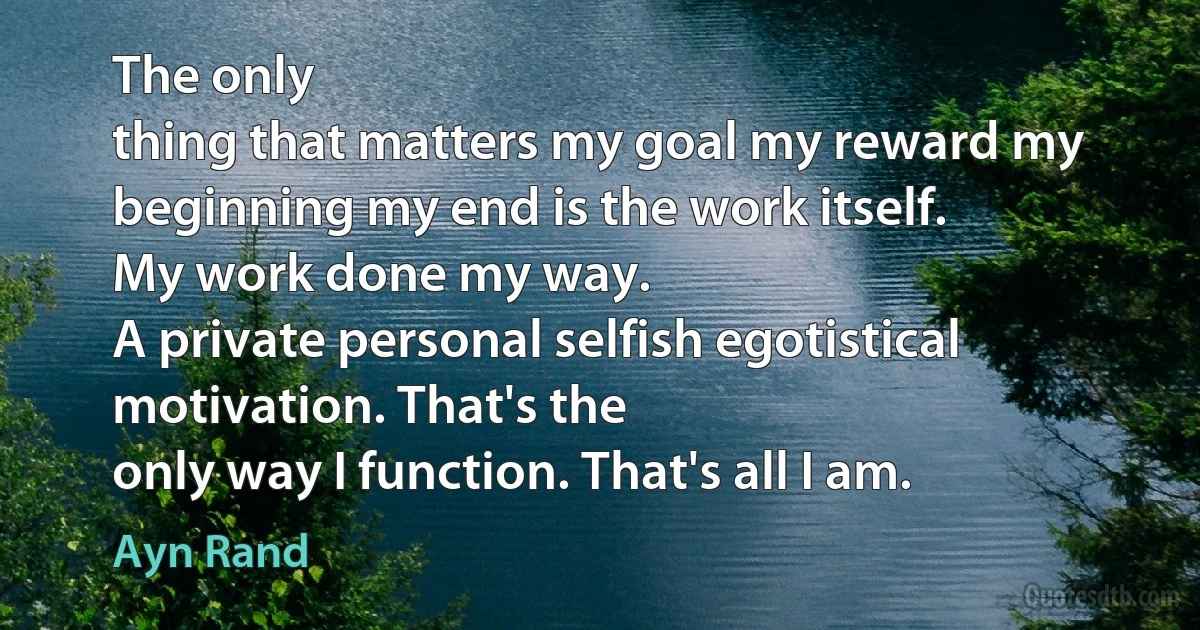 The only
thing that matters my goal my reward my beginning my end is the work itself.
My work done my way.
A private personal selfish egotistical motivation. That's the
only way I function. That's all I am. (Ayn Rand)