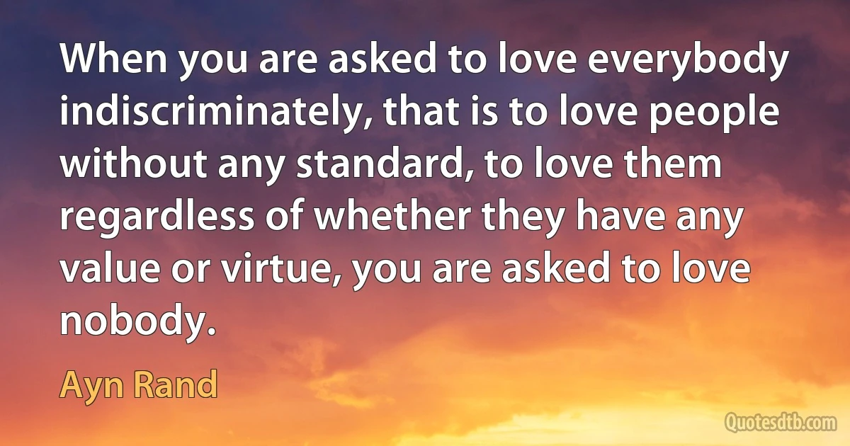 When you are asked to love everybody indiscriminately, that is to love people without any standard, to love them regardless of whether they have any value or virtue, you are asked to love nobody. (Ayn Rand)