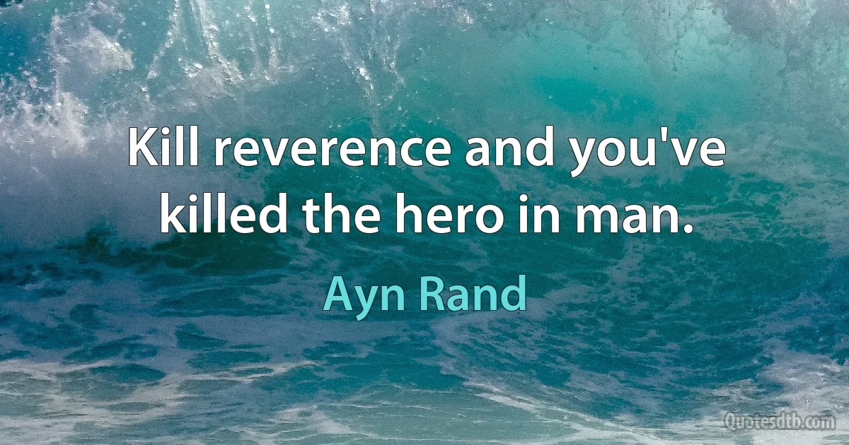 Kill reverence and you've killed the hero in man. (Ayn Rand)