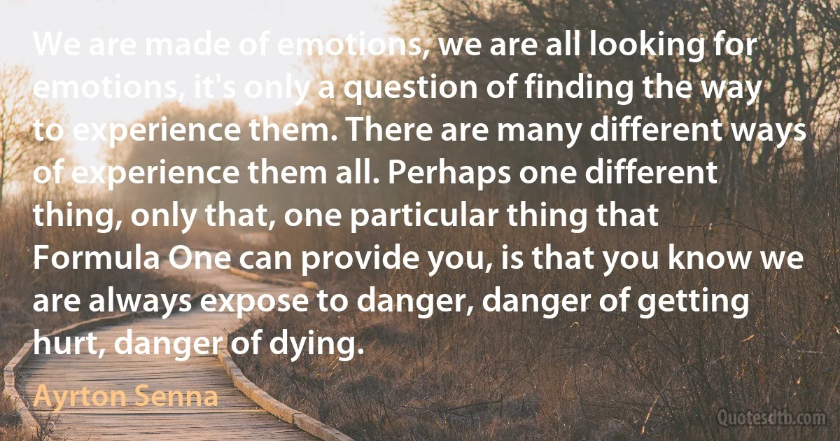 We are made of emotions, we are all looking for emotions, it's only a question of finding the way to experience them. There are many different ways of experience them all. Perhaps one different thing, only that, one particular thing that Formula One can provide you, is that you know we are always expose to danger, danger of getting hurt, danger of dying. (Ayrton Senna)