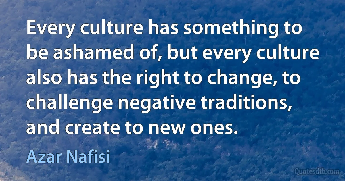 Every culture has something to be ashamed of, but every culture also has the right to change, to challenge negative traditions, and create to new ones. (Azar Nafisi)