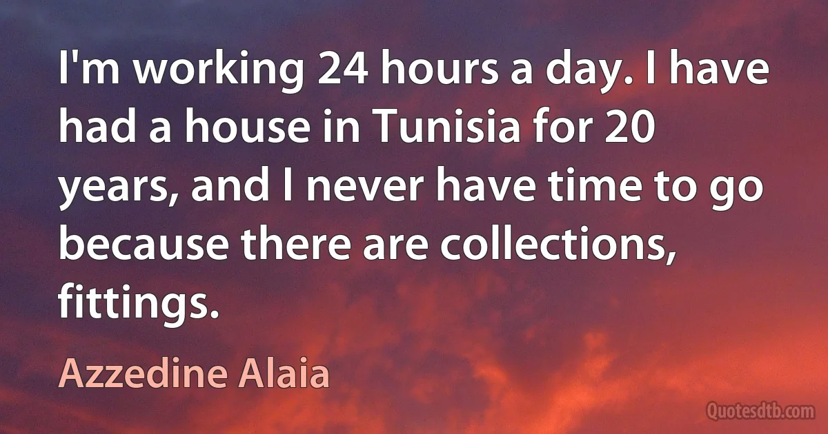 I'm working 24 hours a day. I have had a house in Tunisia for 20 years, and I never have time to go because there are collections, fittings. (Azzedine Alaia)