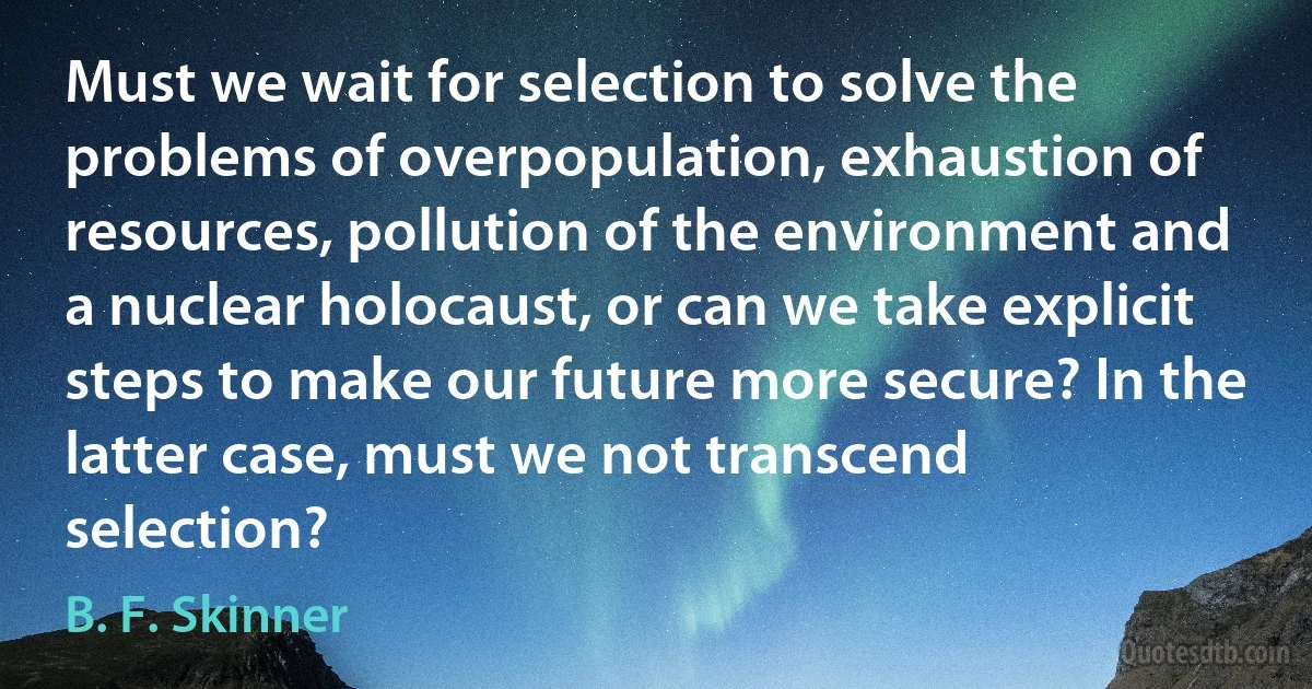 Must we wait for selection to solve the problems of overpopulation, exhaustion of resources, pollution of the environment and a nuclear holocaust, or can we take explicit steps to make our future more secure? In the latter case, must we not transcend selection? (B. F. Skinner)