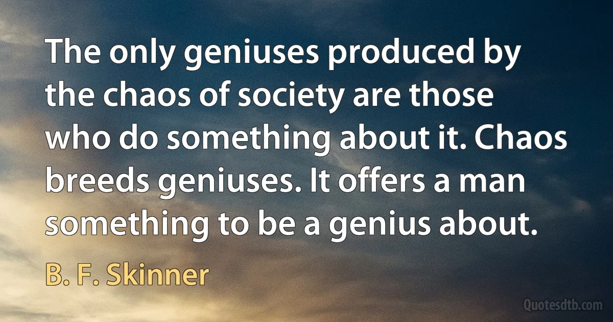 The only geniuses produced by the chaos of society are those who do something about it. Chaos breeds geniuses. It offers a man something to be a genius about. (B. F. Skinner)