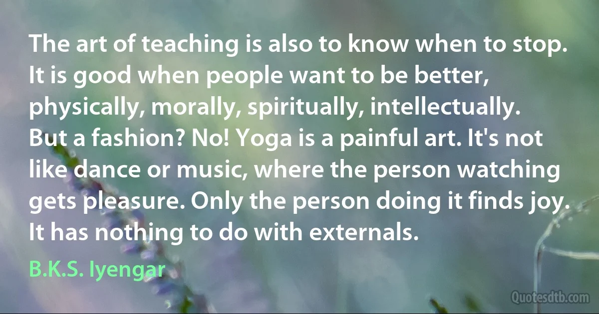 The art of teaching is also to know when to stop. It is good when people want to be better, physically, morally, spiritually, intellectually. But a fashion? No! Yoga is a painful art. It's not like dance or music, where the person watching gets pleasure. Only the person doing it finds joy. It has nothing to do with externals. (B.K.S. Iyengar)