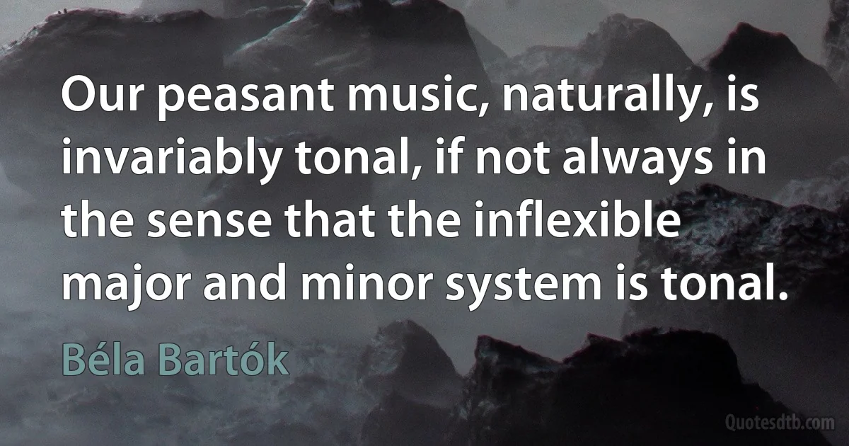 Our peasant music, naturally, is invariably tonal, if not always in the sense that the inflexible major and minor system is tonal. (Béla Bartók)