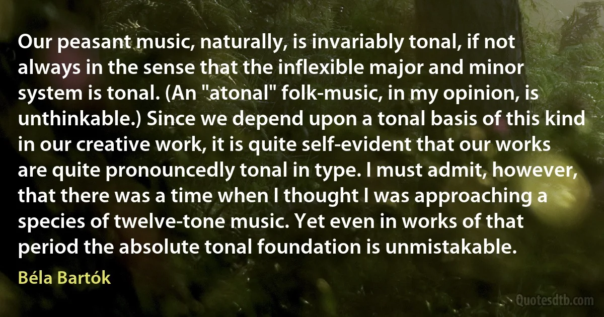 Our peasant music, naturally, is invariably tonal, if not always in the sense that the inflexible major and minor system is tonal. (An "atonal" folk-music, in my opinion, is unthinkable.) Since we depend upon a tonal basis of this kind in our creative work, it is quite self-evident that our works are quite pronouncedly tonal in type. I must admit, however, that there was a time when I thought I was approaching a species of twelve-tone music. Yet even in works of that period the absolute tonal foundation is unmistakable. (Béla Bartók)