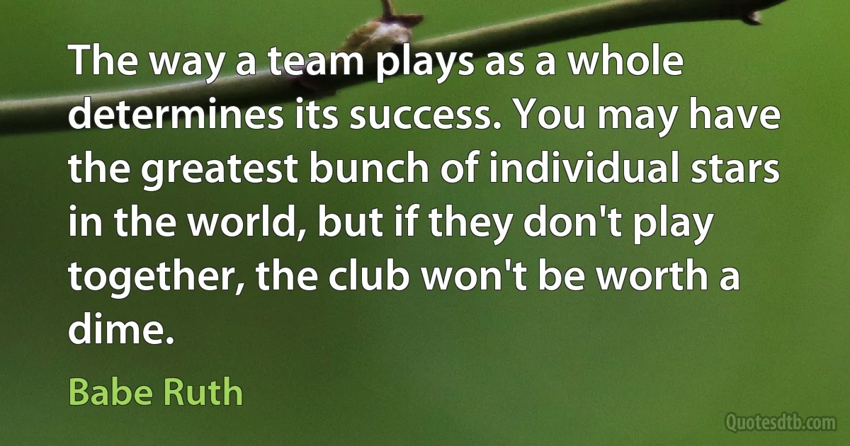 The way a team plays as a whole determines its success. You may have the greatest bunch of individual stars in the world, but if they don't play together, the club won't be worth a dime. (Babe Ruth)