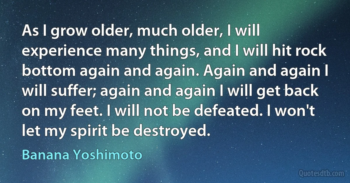 As I grow older, much older, I will experience many things, and I will hit rock bottom again and again. Again and again I will suffer; again and again I will get back on my feet. I will not be defeated. I won't let my spirit be destroyed. (Banana Yoshimoto)