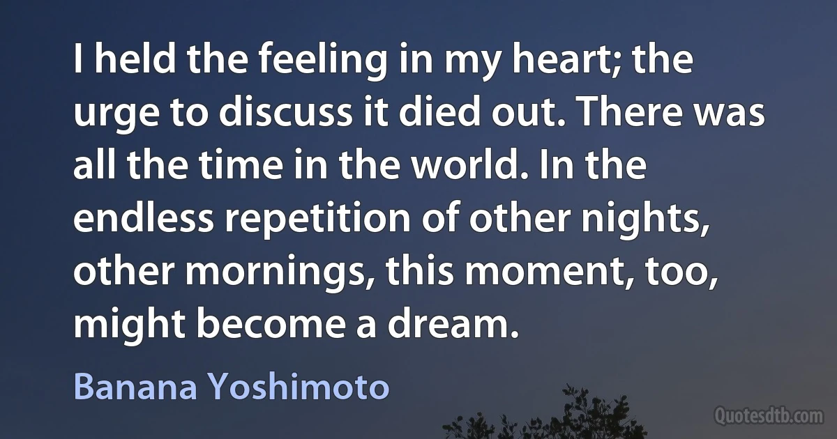 I held the feeling in my heart; the urge to discuss it died out. There was all the time in the world. In the endless repetition of other nights, other mornings, this moment, too, might become a dream. (Banana Yoshimoto)