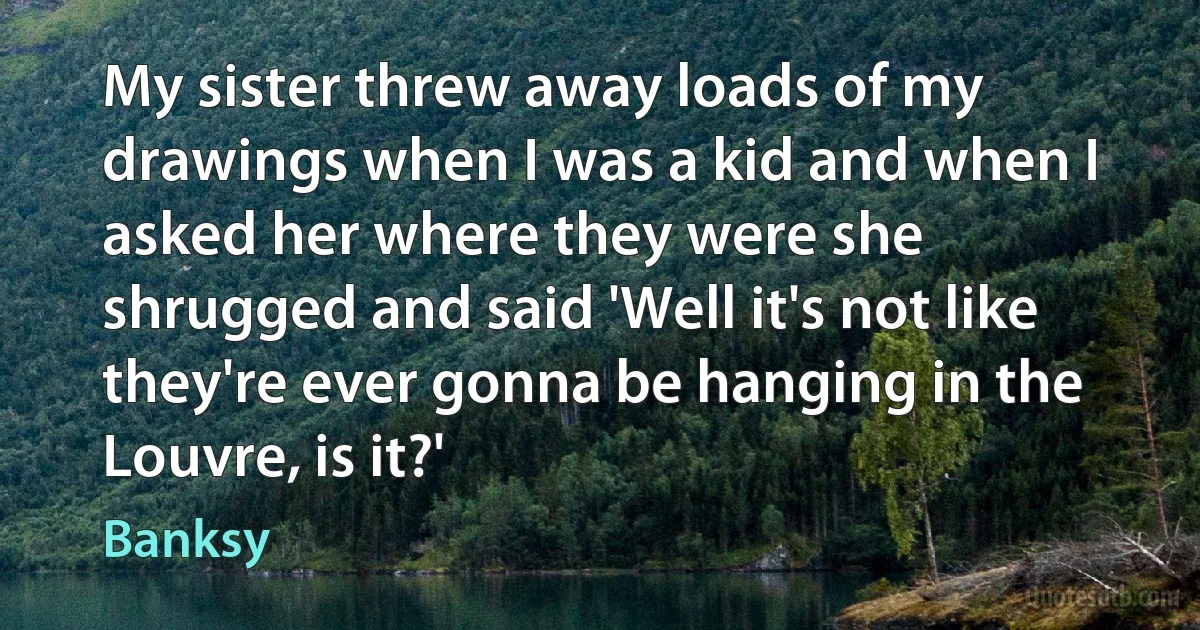 My sister threw away loads of my drawings when I was a kid and when I asked her where they were she shrugged and said 'Well it's not like they're ever gonna be hanging in the Louvre, is it?' (Banksy)