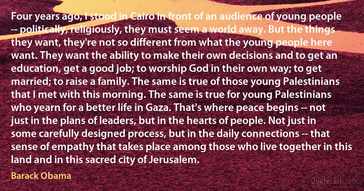 Four years ago, I stood in Cairo in front of an audience of young people -- politically, religiously, they must seem a world away. But the things they want, they're not so different from what the young people here want. They want the ability to make their own decisions and to get an education, get a good job; to worship God in their own way; to get married; to raise a family. The same is true of those young Palestinians that I met with this morning. The same is true for young Palestinians who yearn for a better life in Gaza. That's where peace begins -- not just in the plans of leaders, but in the hearts of people. Not just in some carefully designed process, but in the daily connections -- that sense of empathy that takes place among those who live together in this land and in this sacred city of Jerusalem. (Barack Obama)