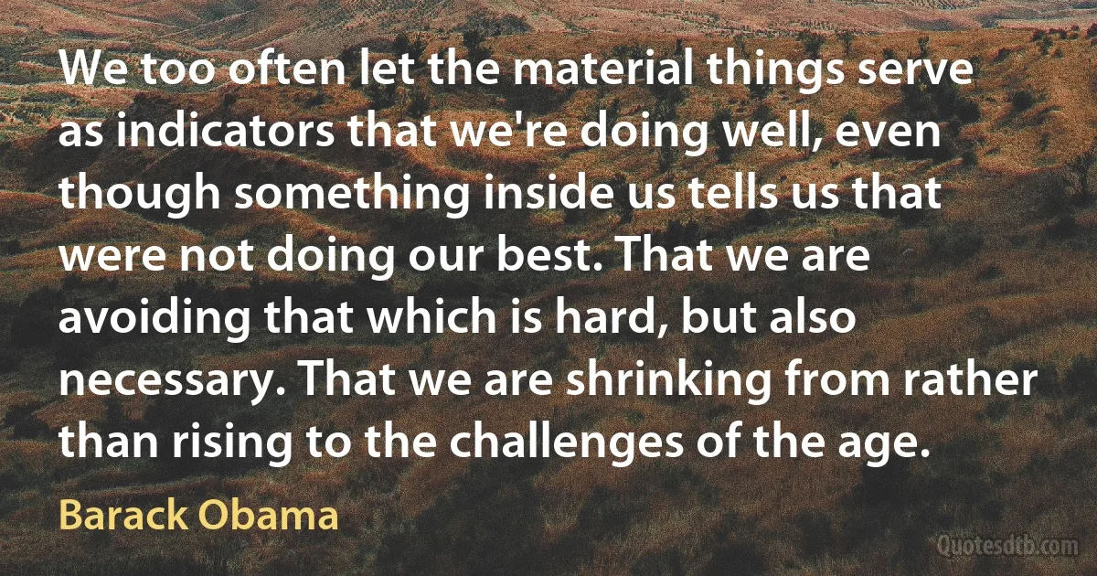 We too often let the material things serve as indicators that we're doing well, even though something inside us tells us that were not doing our best. That we are avoiding that which is hard, but also necessary. That we are shrinking from rather than rising to the challenges of the age. (Barack Obama)