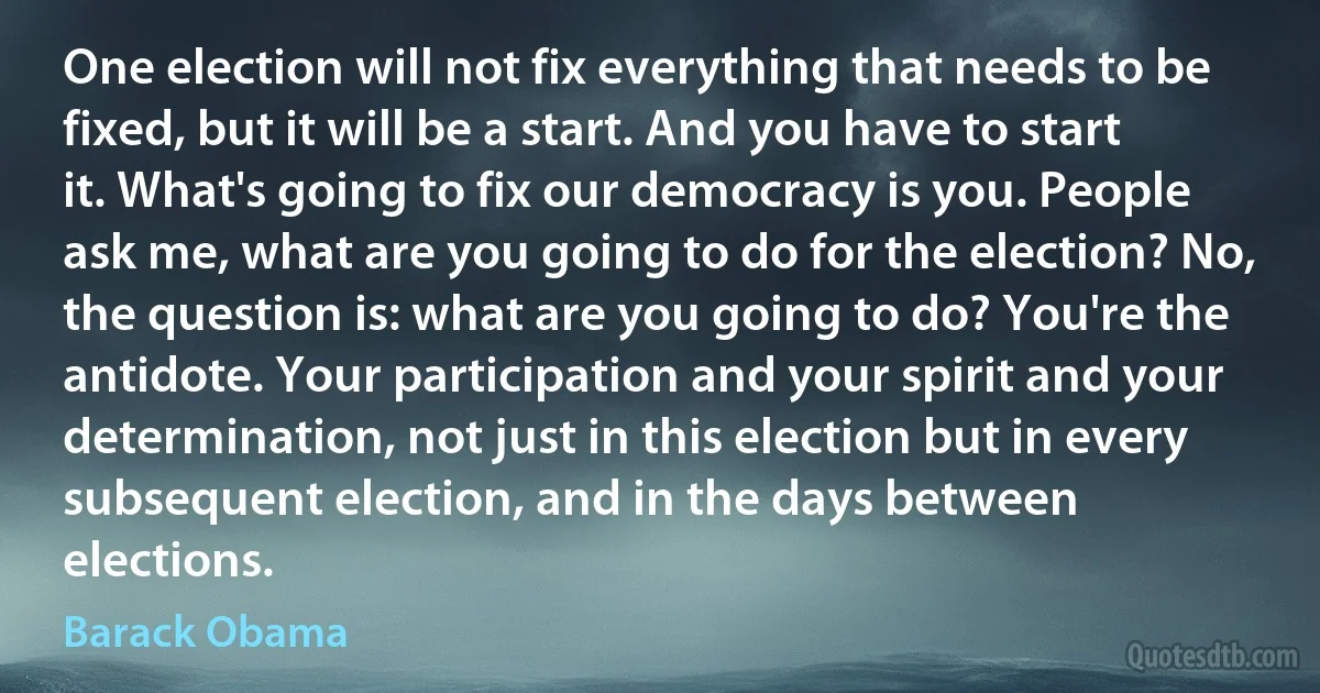 One election will not fix everything that needs to be fixed, but it will be a start. And you have to start it. What's going to fix our democracy is you. People ask me, what are you going to do for the election? No, the question is: what are you going to do? You're the antidote. Your participation and your spirit and your determination, not just in this election but in every subsequent election, and in the days between elections. (Barack Obama)